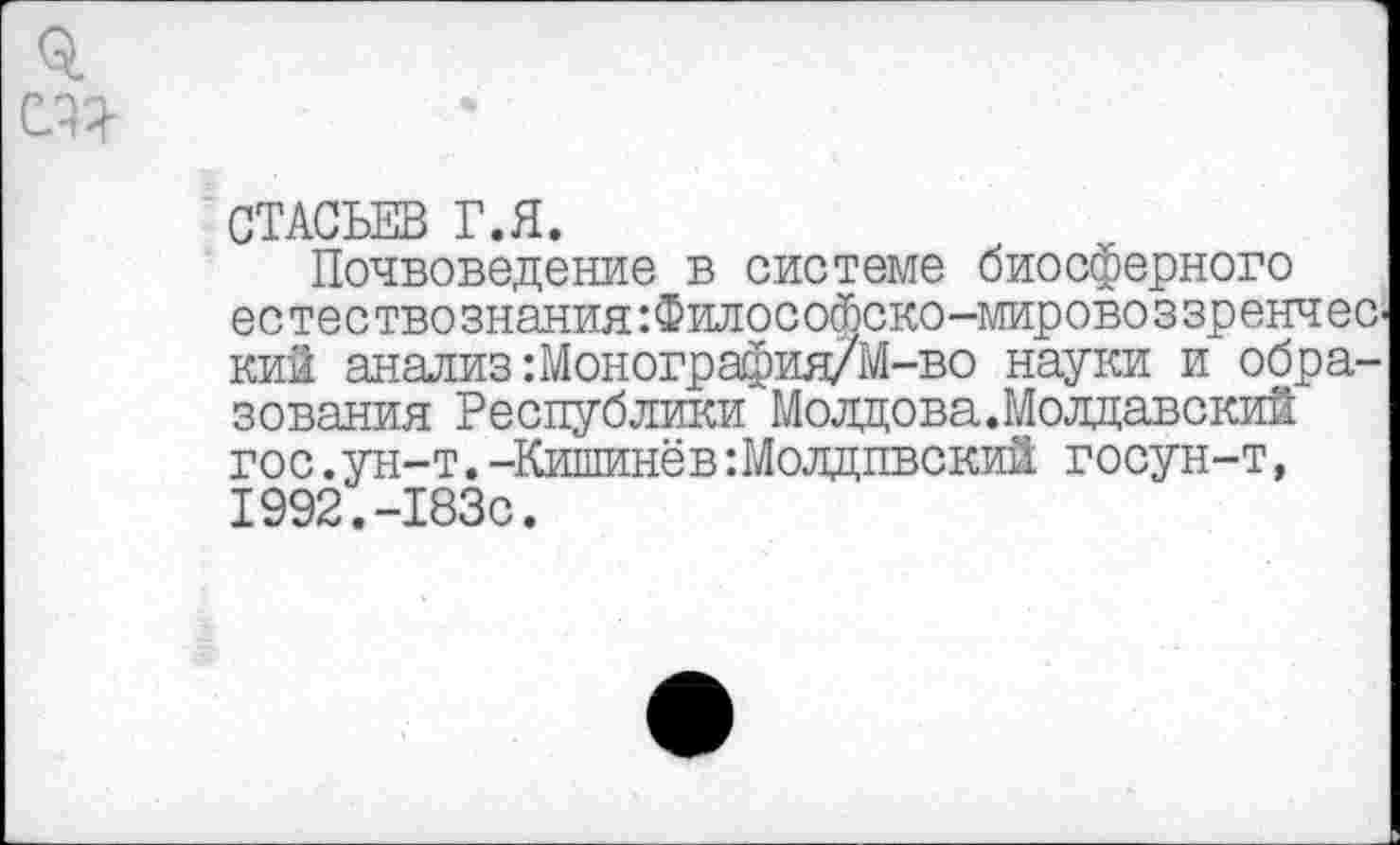 ﻿я т
СТАСЬЕВ Г.Я.
Почвоведение в системе биосферного естествознанияФилософско-мировоззренческий анализ: Монография/М-во науки и образования Республики Молдова.Молдавский гос.ун-т.-Кишинёв:Молдпвский госун-т, 1992.-183с.